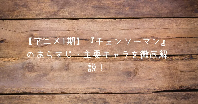 【アニメ1期】『チェンソーマン』のあらすじ・主要キャラを徹底解説！